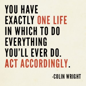 You have exactly one life in which to do everything you'll ever do. Act accordingly. Colin Wright